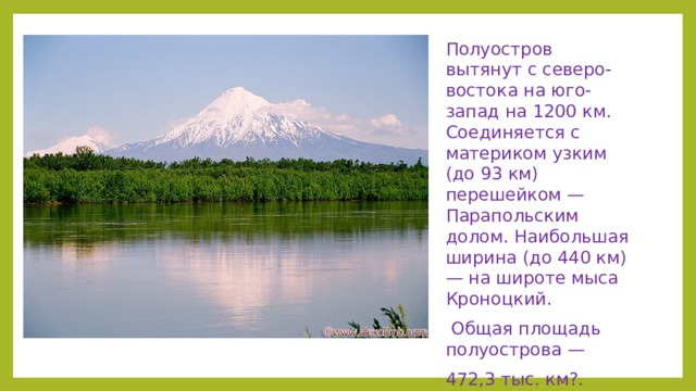 Полуостров вытянут с северо-востока на юго-запад на 1200 км. Соединяется с материком узким (до 93 км) перешейком — Парапольским долом. Наибольшая ширина (до 440 км) — на широте мыса Кроноцкий.  Общая площадь полуострова — 472,3 тыс. км?.  В пределах Центральнокамчатской низменности возвышаются вулканы Ключевской группы. Среди них -- один из высочайших действующих вулканов мира Ключевская Сопка (4750 м). Севернее этой группы -- действующий вулкан Шивелуч (3283 м)