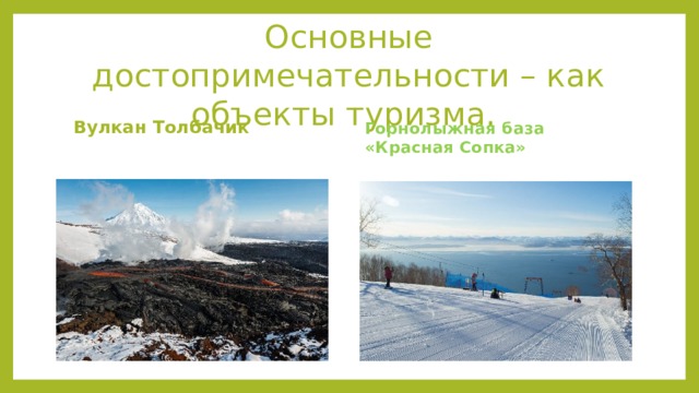 Основные достопримечательности – как объекты туризма. Горнолыжная база «Красная Сопка» Вулкан Толбачик  Вулканический массив, относящийся к Ключевской группе вулканов. Находится на востоке полуострова. Относится к щитовому типу по форме. В состав массива входят Острый и Плоский Толбачики. Диаметр кратера – примерно 3 тысячи метров. Наивысшая точка – 3682 метров. Последнее извержение произошло в 2012 году. Вершина потухшего вулкана развалена. На поверхности видны трещины, рядом расположен ледник.  Источник:  https://must-see.top/dostoprimechatelnosti-kamchatki/ Находится в черте Петропавловска-Камчатского. Максимальная высота 450 метров. Три спуска имеют разный тип сложности, то есть подойдут, как для начинающих горнолыжников, так и для профи. Работают три подъёмника. Есть занятия по сноуборду и лыжам. Доступен прокат снаряжения. Рядом располагается мастерская для ремонта и подгонки снаряжения. С вершины открывается вид на город и Тихий океан.  Источник: https://must-see.top/dostoprimechatelnosti-kamchatki/