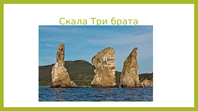 Скала Три брата Скалы Три Брата Располагаются на самом входе в Авачинскую бухту на юго-востоке полуострова в трёхстах метрах от берега. Представляют собой три скалистых столба, выступающих из воды. Рядом сильные течения и каньон на глубине 13 метров с пещерой. Известны с XVIII века. Легенда гласит, что это три брата-защитника выполнили свой долг перед бухтой – уберегли от большой волны, а потом окаменели. Символ Петропавловска-Камчатского.  Источник: https://must-see.top/dostoprimechatelnosti-kamchatki/