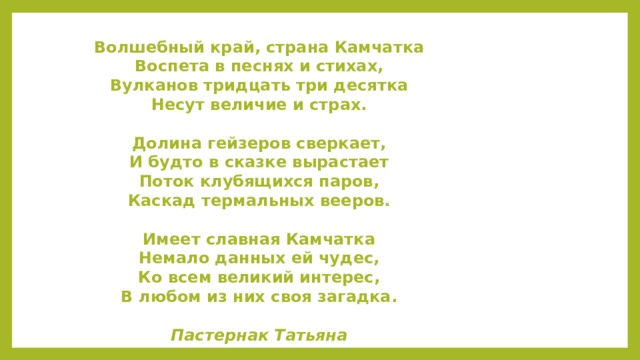 Волшебный край, страна Камчатка  Воспета в песнях и стихах,  Вулканов тридцать три десятка  Несут величие и страх.   Долина гейзеров сверкает,  И будто в сказке вырастает  Поток клубящихся паров,  Каскад термальных вееров.   Имеет славная Камчатка  Немало данных ей чудес,  Ко всем великий интерес,  В любом из них своя загадка.   Пастернак Татьяна Спасибо за внимание!