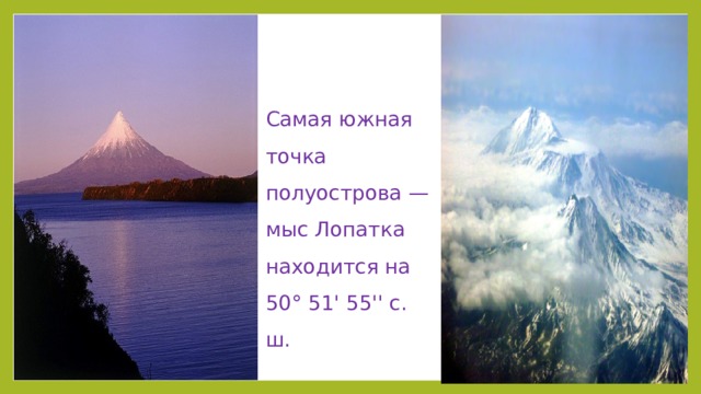 Самая южная точка полуострова — мыс Лопатка находится на 50° 51' 55'' с. ш.  Между мысом Лопатка и Камчатским заливом расположено Восточное вулканическое плато (высотой 600--1000 м) с возвышающимися на нём конусами потухших и действующих вулканов: Кроноцкая (3528 м), Корякская (3456 м), Авачинская (2741 м), Мутновская (2323 м) сопки и др. Всего на Камчатке свыше 160 вулканов, из них 28 действующих.
