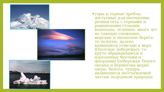 горы и горные хребты, доступные для посещения; речная сеть с горными и равнинными стоками, водопады, ледники, много лет не тающие снежники, морские и океанские берега: то пологие, далеко вдающиеся отмелью в море (Охотское побережье), то круто обрывающиеся и изрезанные бухтами и фиордами (побережья Тихого океана и Берингова моря); озера, болота, тундра, являющиеся неотъемлемой частью полудикой природы;