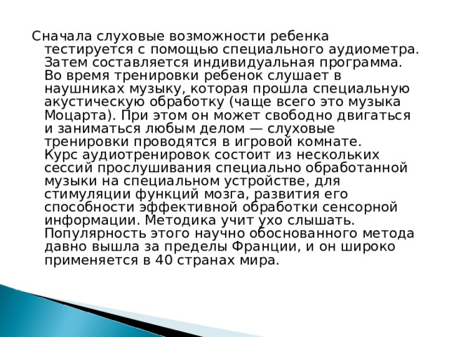 Сначала слуховые возможности ребенка тестируется с помощью специального аудиометра. Затем составляется индивидуальная программа. Во время тренировки ребенок слушает в наушниках музыку, которая прошла специальную акустическую обработку (чаще всего это музыка Моцарта). При этом он может свободно двигаться и заниматься любым делом — слуховые тренировки проводятся в игровой комнате.  Курс аудиотренировок состоит из нескольких сессий прослушивания специально обработанной музыки на специальном устройстве, для стимуляции функций мозга, развития его способности эффективной обработки сенсорной информации. Методика учит ухо слышать. Популярность этого научно обоснованного метода давно вышла за пределы Франции, и он широко применяется в 40 странах мира. 