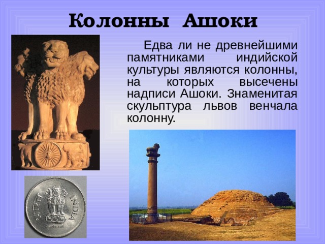 Колонны Ашоки  Едва ли не древнейшими памятниками индийской культуры являются колонны, на которых высечены надписи Ашоки. Знаменитая скульптура львов венчала колонну. 