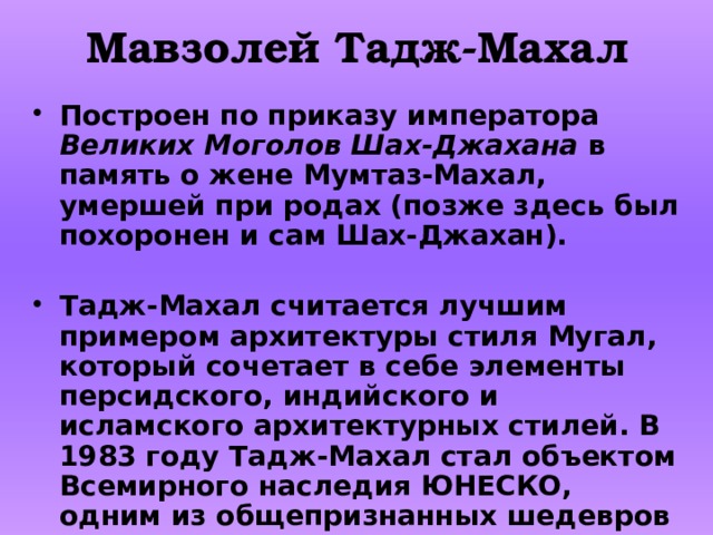 Мавзолей Тадж-Махал Построен по приказу императора Великих Моголов Шах-Джахана в память о жене Мумтаз-Махал, умершей при родах (позже здесь был похоронен и сам Шах-Джахан).  Тадж-Махал считается лучшим примером архитектуры стиля Мугал, который сочетает в себе элементы персидского, индийского и исламского архитектурных стилей. В 1983 году Тадж-Махал стал объектом Всемирного наследия ЮНЕСКО, одним из общепризнанных шедевров наследия, которым восхищаются во всём мире». 