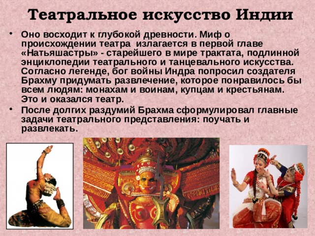 Театральное искусство Индии Оно восходит к глубокой древности. Миф о происхождении театра излагается в первой главе «Натьяшастры» - старейшего в мире трактата, подлинной энциклопедии театрального и танцевального искусства. Согласно легенде, бог войны Индра попросил создателя Брахму придумать развлечение, которое понравилось бы всем людям: монахам и воинам, купцам и крестьянам. Это и оказался театр. После долгих раздумий Брахма сформулировал главные задачи театрального представления: поучать и развлекать.  