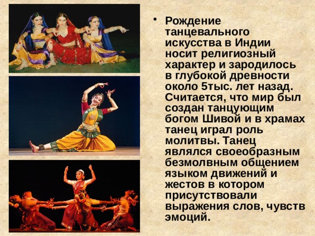 Рождение танцевального искусства в Индии носит религиозный характер и зародилось в глубокой древности около 5тыс. лет назад. Считается, что мир был создан танцующим богом Шивой и в храмах танец играл роль молитвы. Танец являлся своеобразным безмолвным общением языком движений и жестов в котором присутствовали выражения слов, чувств эмоций. 