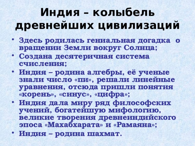 Индия – колыбель древнейших цивилизаций Здесь родилась гениальная догадка о вращении Земли вокруг Солнца; Создана десятеричная система счисления; Индия – родина алгебры, её ученые знали число «пи», решали линейные уравнения, отсюда пришли понятия «корень», «синус», «цифра»; Индия дала миру ряд философских учений, богатейшую мифологию, великие творения древнеиндийского эпоса «Махабхарата» и «Рамаяна»; Индия – родина шахмат. 