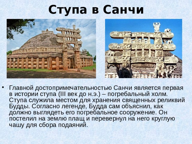 Ступа в Санчи Главной достопримечательностью Санчи является первая в истории ступа (III век до н.э.) – погребальный холм. Ступа служила местом для хранения священных реликвий Будды. Согласно легенде, Будда сам объяснил, как должно выглядеть его погребальное сооружение. Он постелил на землю плащ и перевернул на него круглую чашу для сбора подаяний. 