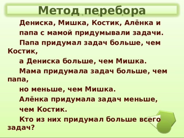 Метод перебора  Дениска, Мишка, Костик, Алёнка и  папа с мамой придумывали задачи.  Папа придумал задач больше, чем Костик,  а Дениска больше, чем Мишка.  Мама придумала задач больше, чем папа,  но меньше, чем Мишка.  Алёнка придумала задач меньше,  чем Костик.  Кто из них придумал больше всего задач?  