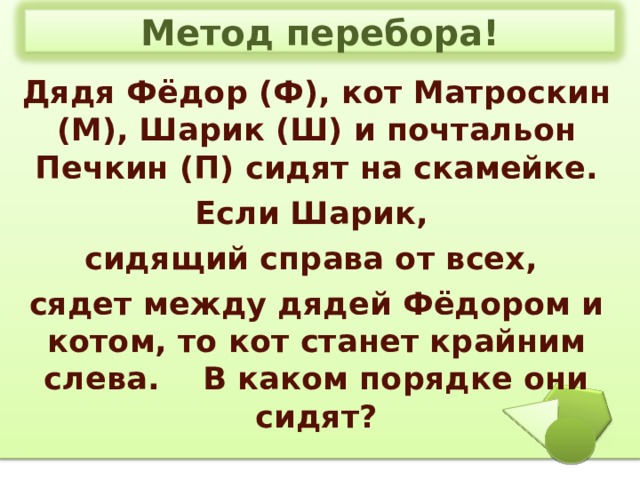Метод перебора! Дядя Фёдор (Ф), кот Матроскин (М), Шарик (Ш) и почтальон Печкин (П) сидят на скамейке. Если Шарик, сидящий справа от всех, сядет между дядей Фёдором и котом, то кот станет крайним слева. В каком порядке они сидят? 