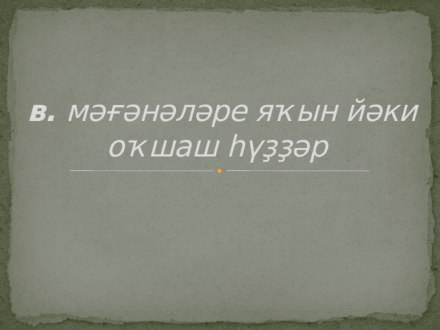 в. мәғәнәләре яҡын йәки оҡшаш һүҙҙәр  