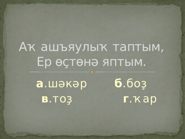 Аҡ ашъяулыҡ таптым,  Ер өҫтөнә яптым. а .шәкәр б .боҙ  в .тоҙ г .ҡар 