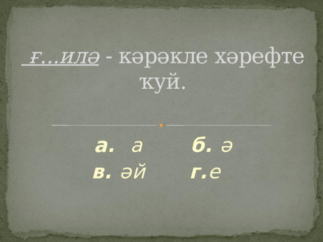  ғ...илә - кәрәкле хәрефте ҡуй.   а. а б. ә в. әй г. е  
