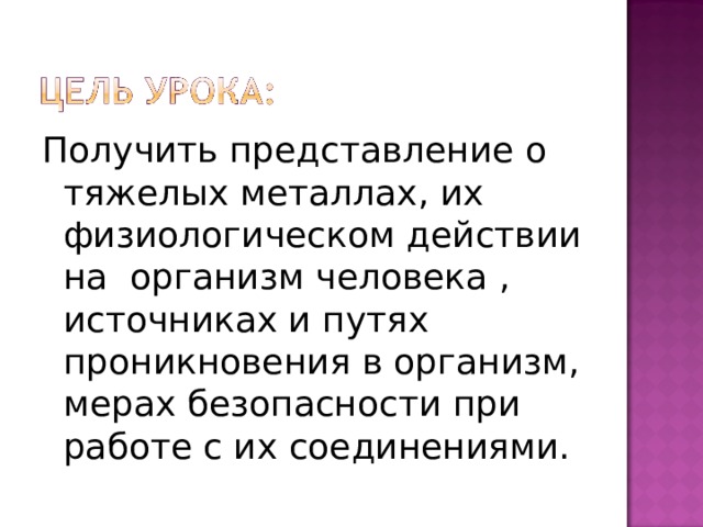 Получить представление о тяжелых металлах, их физиологическом действии на организм человека , источниках и путях проникновения в организм, мерах безопасности при работе с их соединениями. 