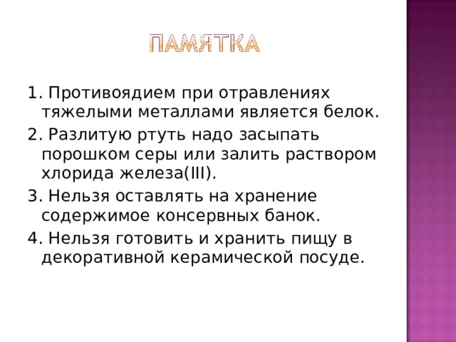1. Противоядием при отравлениях тяжелыми металлами является белок. 2. Разлитую ртуть надо засыпать порошком серы или залить раствором хлорида железа( III ). 3. Нельзя оставлять на хранение содержимое консервных банок. 4. Нельзя готовить и хранить пищу в декоративной керамической посуде. 