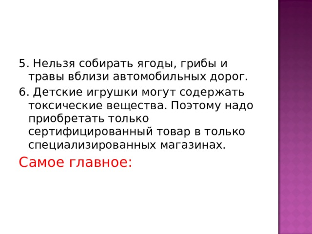 5. Нельзя собирать ягоды, грибы и травы вблизи автомобильных дорог. 6. Детские игрушки могут содержать токсические вещества. Поэтому надо приобретать только сертифицированный товар в только специализированных магазинах. Самое главное:  