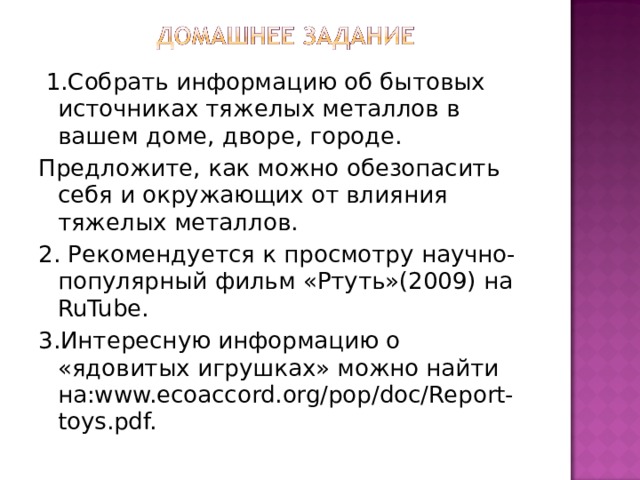  1.Собрать информацию об бытовых источниках тяжелых металлов в вашем доме, дворе, городе. Предложите, как можно обезопасить себя и окружающих от влияния тяжелых металлов. 2. Рекомендуется к просмотру научно-популярный фильм «Ртуть»(2009) на RuTube . 3 .Интересную информацию о «ядовитых игрушках» можно найти на: www.ecoaccord.org/pop/doc/Report-toys.pdf. 