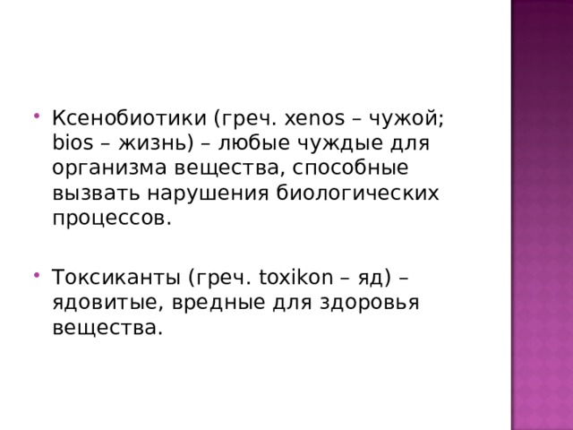 Ксенобиотики (греч. xenos – чужой; bios – жизнь) – любые чуждые для организма вещества, способные вызвать нарушения биологических процессов.  Токсиканты (греч. toxikon – яд) – ядовитые, вредные для здоровья вещества. 