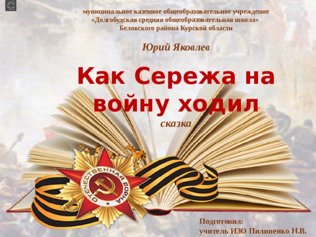 муниципальное казенное общеобразовательное учреждение «Долгобудская средняя общеобразовательная школа»  Беловского района Курской области   Юрий Яковлев   Как Сережа на войну ходил  сказка  Подготовил: учитель ИЗО Пилипенко Н.В. 