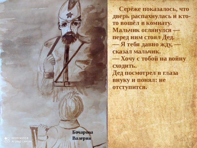  Серёже показалось, что дверь распахнулась и кто-то вошёл в комнату. Мальчик оглянулся — перед ним стоял Дед.  — Я тебя давно жду, — сказал мальчик.  — Хочу с тобой на войну сходить.  Дед посмотрел в глаза внуку и понял: не отступится. Бочарова Валерия 