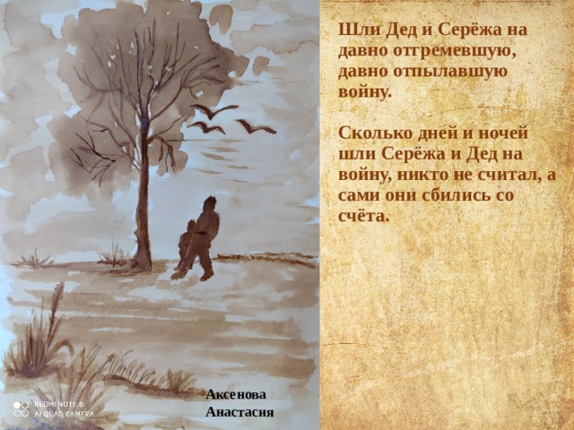 Шли Дед и Серёжа на давно отгремевшую, давно отпылавшую войну.   Сколько дней и ночей шли Серёжа и Дед на войну, никто не считал, а сами они сбились со счёта. Аксенова Анастасия 