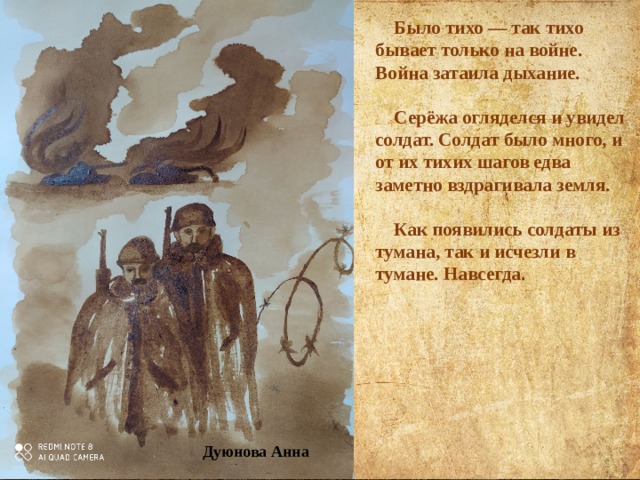  Было тихо — так тихо бывает только на войне.  Война затаила дыхание.   Серёжа огляделся и увидел солдат. Солдат было много, и от их тихих шагов едва заметно вздрагивала земля.   Как появились солдаты из тумана, так и исчезли в тумане. Навсегда.    Дуюнова Анна 