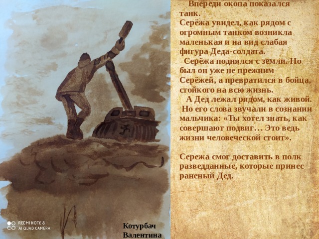  Впереди окопа показался танк.  Серёжа увидел, как рядом с огромным танком возникла маленькая и на вид слабая фигура Деда-солдата.  Серёжа поднялся с земли. Но был он уже не прежним Серёжей, а превратился в бойца, стойкого на всю жизнь.  А Дед лежал рядом, как живой. Но его слова звучали в сознании мальчика: «Ты хотел знать, как совершают подвиг… Это ведь жизни человеческой стоит».   Сережа смог доставить в полк разведданные, которые принес раненый Дед.   Котурбач Валентина 