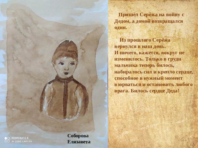    Пришёл Серёжа на войну с Дедом, а домой возвращался один.   Из прошлого Серёжа вернулся в наш день.  И ничего, кажется, вокруг не изменилось. Только в груди мальчика теперь билось, набиралось сил и крепло сердце, способное в нужный момент взорваться и остановить любого врага. Билось сердце Деда!   Соборова Елизавета 