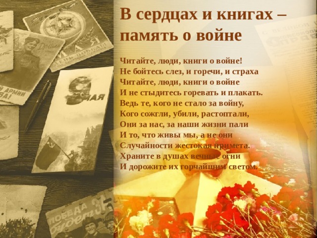 В сердцах и книгах – память о войне  Читайте, люди, книги о войне!  Не бойтесь слез, и горечи, и страха   Читайте, люди, книги о войне  И не стыдитесь горевать и плакать.  Ведь те, кого не стало за войну,  Кого сожгли, убили, растоптали,  Они за нас, за наши жизни пали  И то, что живы мы, а не они  Случайности жестокая примета.  Храните в душах вечные огни  И дорожите их горчайшим светом. 