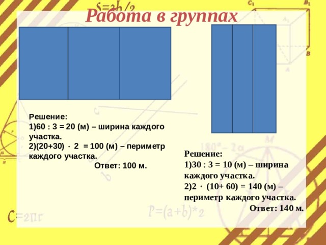 Работа в группах Решение: 60  3 = 20 (м) – ширина каждого участка. (20+30)  2 = 100 (м) – периметр каждого участка.   Ответ: 100 м.  Решение: 30  3 = 10 (м) – ширина каждого участка. 2  (10+ 60) = 140 (м) – периметр каждого участка.   Ответ: 140 м.  