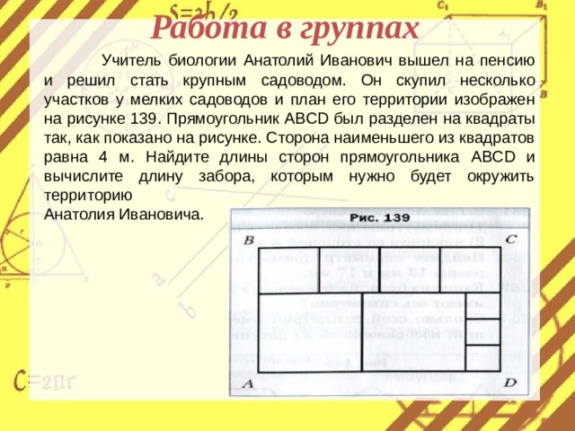 Работа в группах  Учитель биологии Анатолий Иванович вышел на пенсию и решил стать крупным садоводом. Он скупил несколько участков у мелких садоводов и план его территории изображен на рисунке 139. Прямоугольник ABCD был разделен на квадраты так, как показано на рисунке. Сторона наименьшего из квадратов равна 4 м. Найдите длины сторон прямоугольника ABCD и вычислите длину забора, которым нужно будет окружить территорию Анатолия Ивановича.  