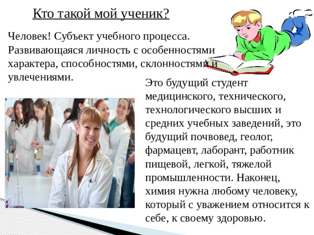 Кто такой мой ученик? Человек! Субъект учебного процесса. Развивающаяся личность с особенностями характера, способностями, склонностями и увлечениями. Это будущий студент медицинского, технического, технологического высших и средних учебных заведений, это будущий почвовед, геолог, фармацевт, лаборант, работник пищевой, легкой, тяжелой промышленности. Наконец, химия нужна любому человеку, который с уважением относится к себе, к своему здоровью. 