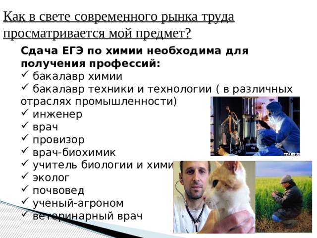 Как в свете современного рынка труда просматривается мой предмет? Сдача ЕГЭ по химии необходима для получения профессий:  бакалавр химии  бакалавр техники и технологии ( в различных отраслях промышленности)  инженер  врач  провизор  врач-биохимик  учитель биологии и химии  эколог  почвовед  ученый-агроном  ветеринарный врач 