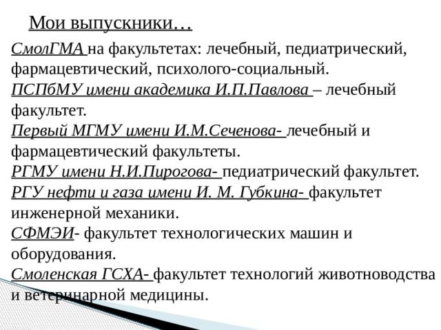 Мои выпускники… СмолГМА  на факультетах: лечебный, педиатрический, фармацевтический, психолого-социальный. ПСПбМУ имени академика И.П.Павлова – лечебный факультет. Первый МГМУ имени И.М.Сеченова- лечебный и фармацевтический факультеты. РГМУ имени Н.И.Пирогова- педиатрический факультет. РГУ нефти и газа имени И. М. Губкина- факультет инженерной механики. СФМЭИ - факультет технологических машин и оборудования. Смоленская ГСХА- факультет технологий животноводства и ветеринарной медицины. 
