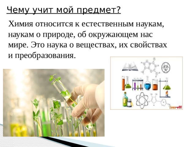 Чему учит мой предмет? Химия относится к естественным наукам, наукам о природе, об окружающем нас мире. Это наука о веществах, их свойствах и преобразования.  