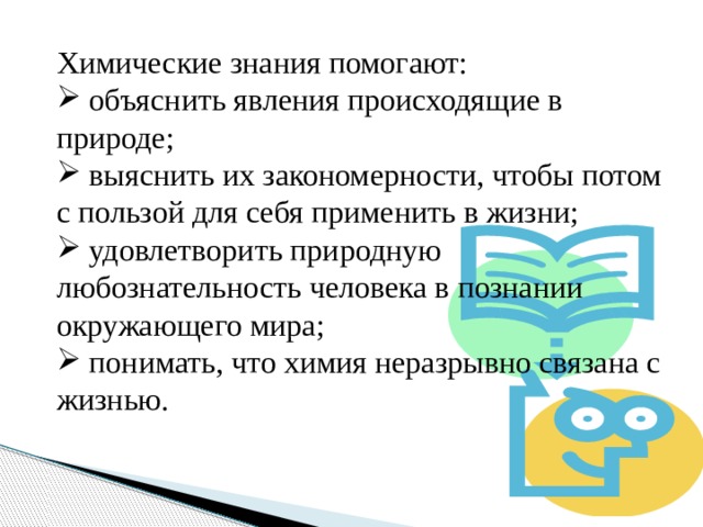Химические знания помогают:  объяснить явления происходящие в природе;  выяснить их закономерности, чтобы потом с пользой для себя применить в жизни;  удовлетворить природную любознательность человека в познании окружающего мира;  понимать, что химия неразрывно связана с жизнью. 