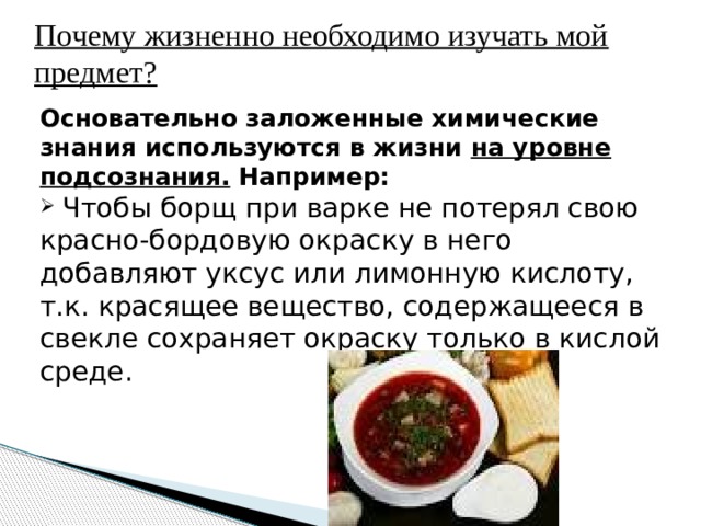 Почему жизненно необходимо изучать мой предмет? Основательно заложенные химические знания используются в жизни на уровне подсознания. Например:  Чтобы борщ при варке не потерял свою красно-бордовую окраску в него добавляют уксус или лимонную кислоту, т.к. красящее вещество, содержащееся в свекле сохраняет окраску только в кислой среде. 