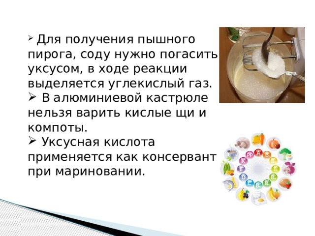  Для получения пышного пирога, соду нужно погасить уксусом, в ходе реакции выделяется углекислый газ.  В алюминиевой кастрюле нельзя варить кислые щи и компоты.  Уксусная кислота применяется как консервант при мариновании. 