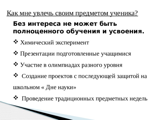 Как мне увлечь своим предметом ученика? Без интереса не может быть полноценного обучения и усвоения.  Химический эксперимент  Презентации подготовленные учащимися  Участие в олимпиадах разного уровня  Создание проектов с последующей защитой на школьном « Дне науки»  Проведение традиционных предметных недель 
