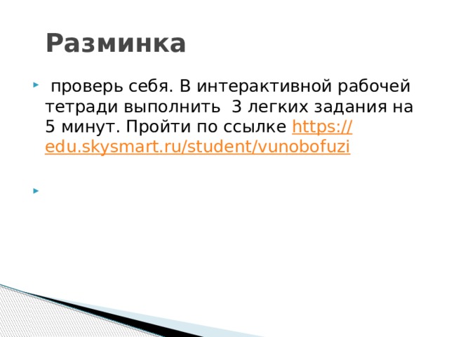 Разминка  проверь себя. В интерактивной рабочей тетради выполнить 3 легких задания на 5 минут. Пройти по ссылке https:// edu.skysmart.ru/student/vunobofuzi   