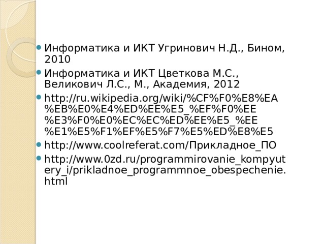 Информатика и ИКТ Угринович Н.Д., Бином, 2010 Информатика и ИКТ Цветкова М.С., Великович Л.С., М., Академия, 2012 http://ru.wikipedia.org/wiki/%CF%F0%E8%EA%EB%E0%E4%ED%EE%E5_%EF%F0%EE%E3%F0%E0%EC%EC%ED%EE%E5_%EE%E1%E5%F1%EF%E5%F7%E5%ED%E8%E5 http://www.coolreferat.com/ Прикладное_ПО http://www.0zd.ru/programmirovanie_kompyutery_i/prikladnoe_programmnoe_obespechenie.html 