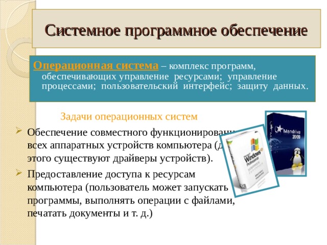 Системное программное обеспечение Операционная система  – комплекс программ, обеспечивающих управление ресурсами; управление процессами; пользовательский интерфейс; защиту данных. Задачи операционных систем  Обеспечение совместного функционирования всех аппаратных устройств компьютера (для этого существуют драйверы устройств). Предоставление доступа к ресурсам компьютера (пользователь может запускать программы, выполнять операции с файлами, печатать документы и т. д.) 