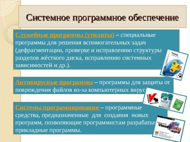 Системное программное обеспечение Служебные программы (утилиты)  – специальные программы для решения вспомогательных задач (дефрагментации, проверке и исправлению структуры разделов жёсткого диска, исправлению системных зависимостей и др.). Антивирусные программы  – программы для защиты от повреждения файлов из-за компьютерных вирусов. Системы программирования – программные средства, предназначенные для создания новых программ, позволяющие программистам разрабатывать прикладные программы. 