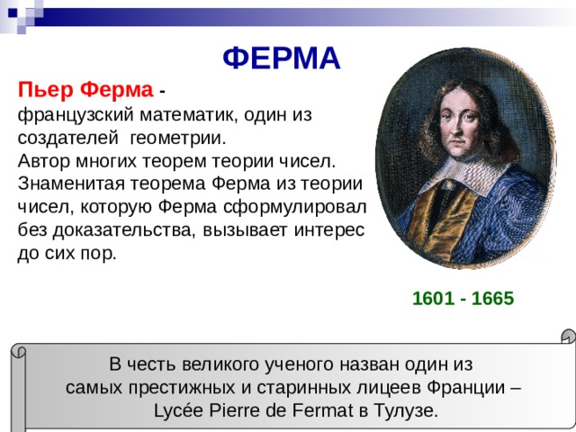 ФЕРМА Пьер Ферма - французский математик, один из создателей геометрии. Автор многих теорем теории чисел. Знаменитая теорема Ферма из теории чисел, которую Ферма сформулировал без доказательства, вызывает интерес до сих пор. 1601 - 1665 В честь великого ученого назван один из самых престижных и старинных лицеев Франции –  Lycée Pierre de Fermat в Тулузе. 