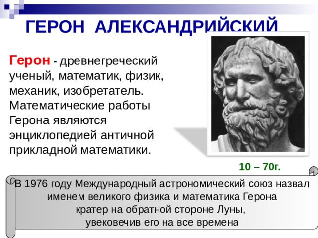 ГЕРОН АЛЕКСАНДРИЙСКИЙ Герон -  древнегреческий ученый, математик, физик, механик, изобретатель. Математические работы Герона являются энциклопедией античной прикладной математики. 10 – 70г.  В 1976 году Международный астрономический союз назвал именем великого физика и математика Герона кратер на обратной стороне Луны, увековечив его на все времена 