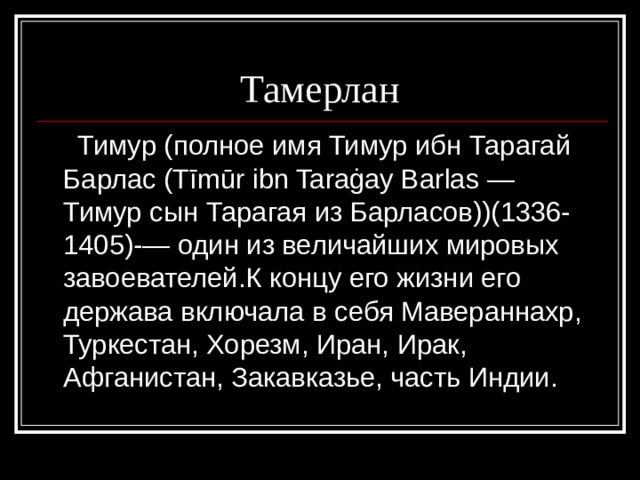  Тамерлан  Тимур (полное имя Тимур ибн Тарагай Барлас (Tīmūr ibn Taraġay Barlas — Тимур сын Тарагая из Барласов))(1336-1405)-— один из величайших мировых завоевателей.К концу его жизни его держава включала в себя Мавераннахр, Туркестан, Хорезм, Иран, Ирак, Афганистан, Закавказье, часть Индии. 