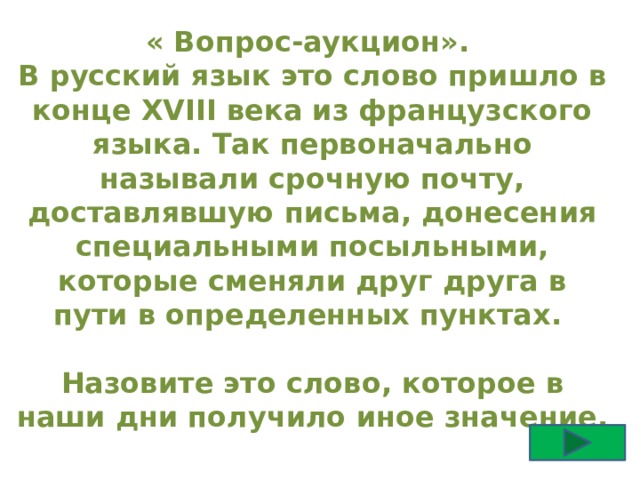 « Вопрос-аукцион». В русский язык это слово пришло в конце XVIII века из французского языка. Так первоначально называли срочную почту, доставлявшую письма, донесения специальными посыльными, которые сменяли друг друга в пути в определенных пунктах.  Назовите это слово, которое в наши дни получило иное значение. 