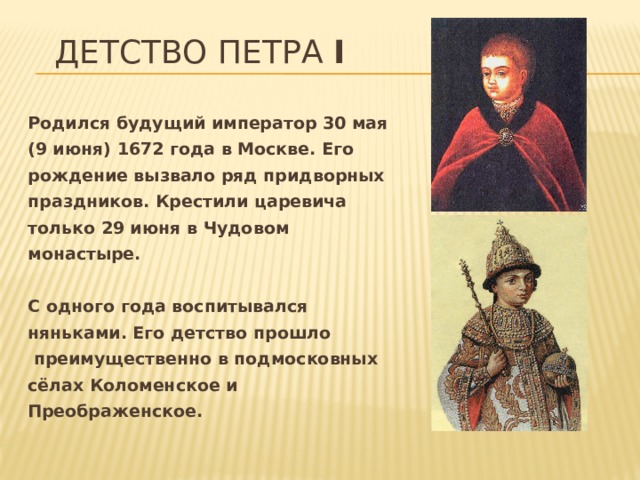 Детство Петра I Родился будущий император 30 мая (9 июня) 1672 года в Москве. Его рождение вызвало ряд придворных праздников. Крестили царевича только 29 июня в Чудовом монастыре.  С одного года воспитывался няньками. Его детство прошло  преимущественно в подмосковных сёлах Коломенское и Преображенское. 