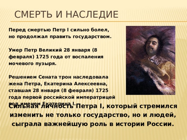 Смерть и наследие Перед смертью Петр I сильно болел, но продолжал править государством.  Умер Петр Великий 28 января (8 февраля) 1725 года от воспаления мочевого пузыря.  Решением Сената трон наследовала жена Петра, Екатерина Алексеевна, ставшая 28 января (8 февраля) 1725 года первой российской императрицей под именем Екатерина I. Сильная личность Петра I, который стремился изменить не только государство, но и людей, сыграла важнейшую роль в истории России. 